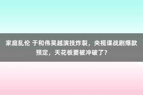 家庭乱伦 于和伟吴越演技炸裂，央视谍战剧爆款预定，天花板要被冲破了？
