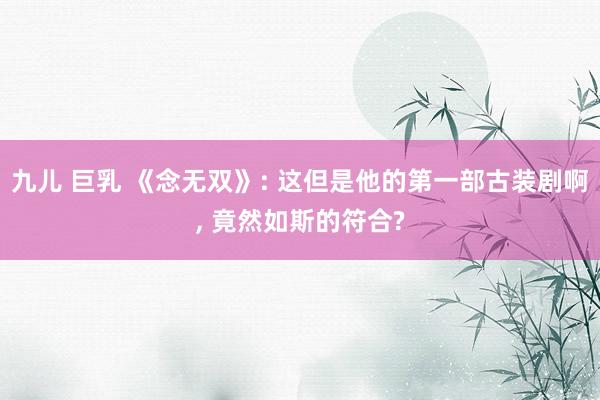 九儿 巨乳 《念无双》: 这但是他的第一部古装剧啊， 竟然如斯的符合?