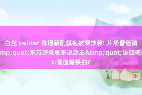 白丝 twitter 陈瑶新剧旗袍被爆抄袭! 片场昏迷清楚&quot;东方好意思东说念主&quot;是血糖换的?