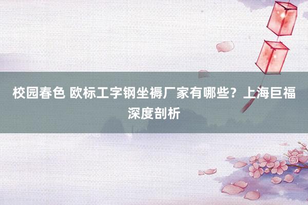 校园春色 欧标工字钢坐褥厂家有哪些？上海巨福深度剖析