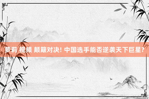 萝莉 视频 颠簸对决! 中国选手能否逆袭天下巨星?