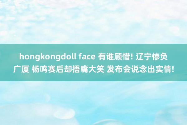 hongkongdoll face 有谁顾惜! 辽宁惨负广厦 杨鸣赛后却捂嘴大笑 发布会说念出实情!