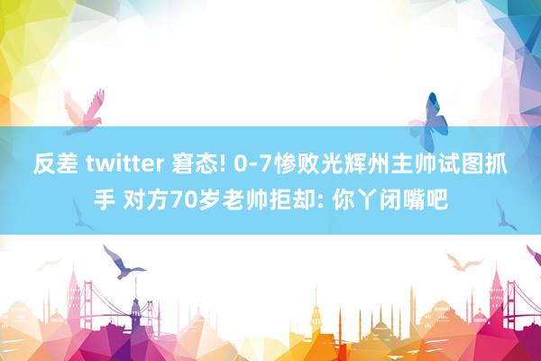 反差 twitter 窘态! 0-7惨败光辉州主帅试图抓手 对方70岁老帅拒却: 你丫闭嘴吧