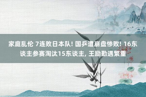 家庭乱伦 7连败日本队! 国乒遭崩盘惨败! 16东谈主参赛淘汰15东谈主， 王励勤遇繁重