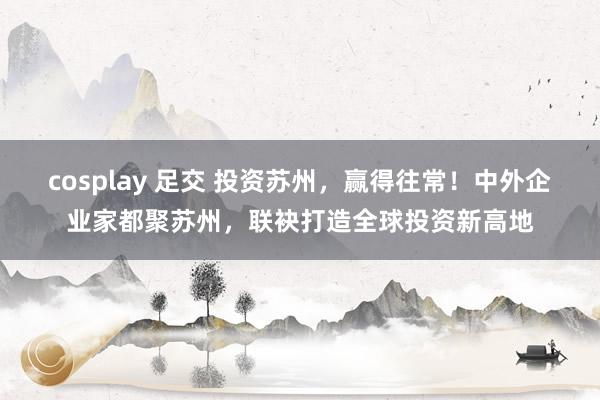 cosplay 足交 投资苏州，赢得往常！中外企业家都聚苏州，联袂打造全球投资新高地