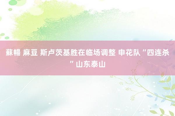 蘇暢 麻豆 斯卢茨基胜在临场调整 申花队“四连杀”山东泰山