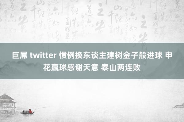 巨屌 twitter 惯例换东谈主建树金子般进球 申花赢球感谢天意 泰山两连败