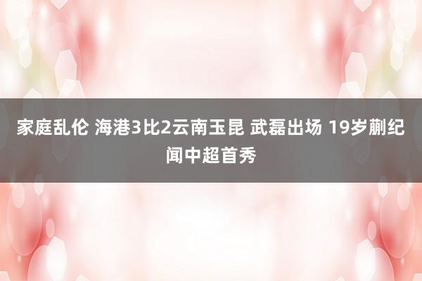 家庭乱伦 海港3比2云南玉昆 武磊出场 19岁蒯纪闻中超首秀
