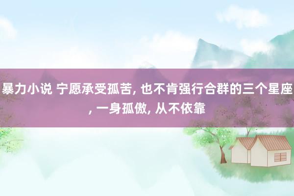 暴力小说 宁愿承受孤苦， 也不肯强行合群的三个星座， 一身孤傲， 从不依靠