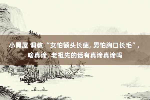 小黑屋 调教 “女怕额头长痣， 男怕胸口长毛”， 啥真谛， 老祖先的话有真谛真谛吗