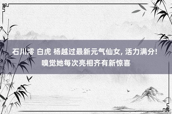 石川澪 白虎 杨越过最新元气仙女, 活力满分! 嗅觉她每次亮相齐有新惊喜