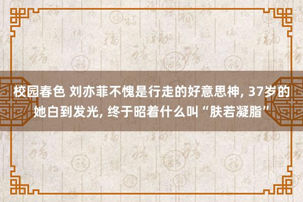 校园春色 刘亦菲不愧是行走的好意思神, 37岁的她白到发光, 终于昭着什么叫“肤若凝脂”