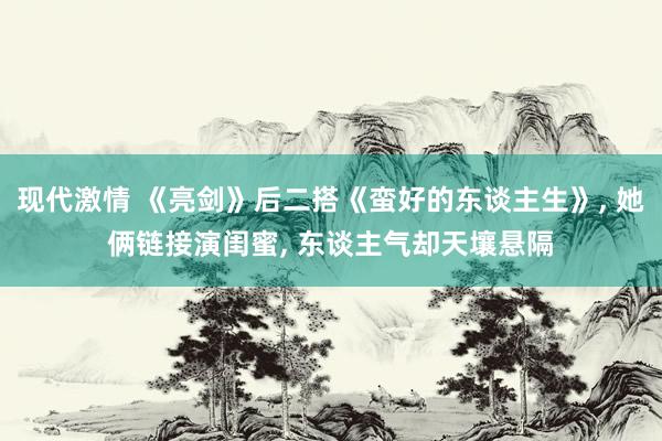 现代激情 《亮剑》后二搭《蛮好的东谈主生》， 她俩链接演闺蜜， 东谈主气却天壤悬隔