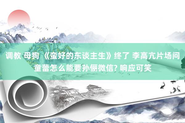 调教 母狗 《蛮好的东谈主生》终了 李高亢片场问童蕾怎么能要孙俪微信? 响应可笑