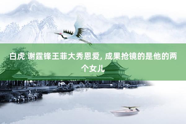 白虎 谢霆锋王菲大秀恩爱， 成果抢镜的是他的两个女儿