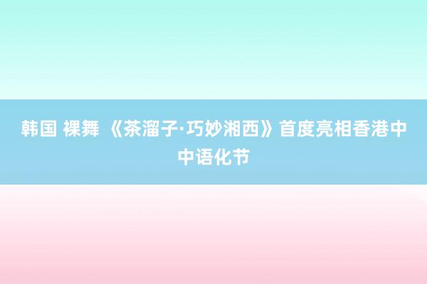 韩国 裸舞 《茶溜子·巧妙湘西》首度亮相香港中中语化节