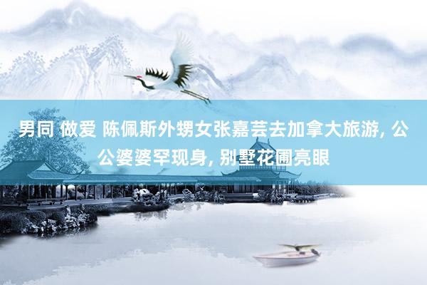 男同 做爱 陈佩斯外甥女张嘉芸去加拿大旅游， 公公婆婆罕现身， 别墅花圃亮眼