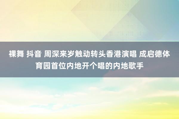 裸舞 抖音 周深来岁触动转头香港演唱 成启德体育园首位内地开个唱的内地歌手