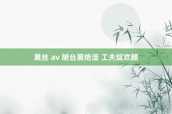 黑丝 av 陋台展绝活 工夫绽欢颜